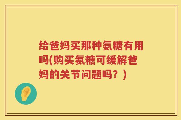 给爸妈买那种氨糖有用吗(购买氨糖可缓解爸妈的关节问题吗?) 给爸妈买那种氨糖有用吗(购买氨糖可缓解爸妈的关节问题吗?)