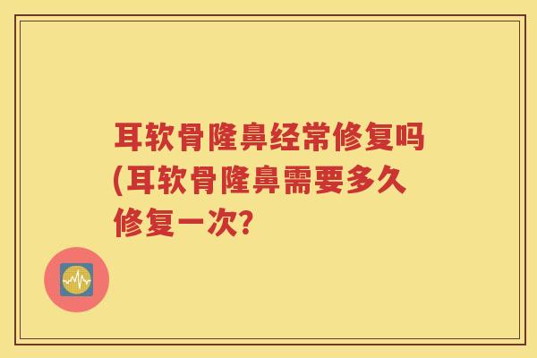 耳软骨隆鼻经常修复吗(耳软骨隆鼻需要多久修复一次? 耳软骨隆鼻经常修复吗(耳软骨隆鼻需要多久修复一次?