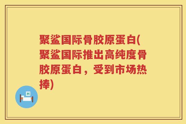 聚鲨国际骨胶原蛋白(聚鲨国际推出高纯度骨胶原蛋白,受到市场热捧) 聚鲨国际骨胶原蛋白(聚鲨国际推出高纯度骨胶原蛋白,受到市场热捧)