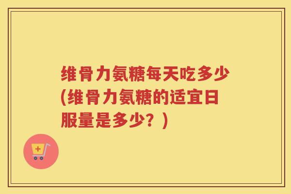 维骨力氨糖每天吃多少(维骨力氨糖的适宜日服量是多少?) 维骨力氨糖每天吃多少(维骨力氨糖的适宜日服量是多少?)