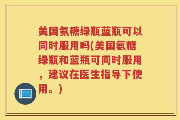 美国氨糖绿瓶蓝瓶可以同时服用吗(美国氨糖绿瓶和蓝瓶可同时服用,建议在医生指导下使用。) 美国氨糖绿瓶蓝瓶可以同时服用吗(美国氨糖绿瓶和蓝瓶可同时服用,建议在医生指导下使用。)