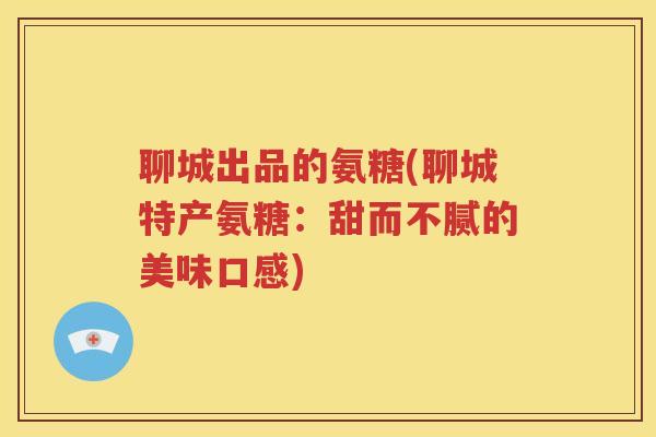 聊城出品的氨糖(聊城特产氨糖:甜而不腻的美味口感) 聊城出品的氨糖(聊城特产氨糖:甜而不腻的美味口感)