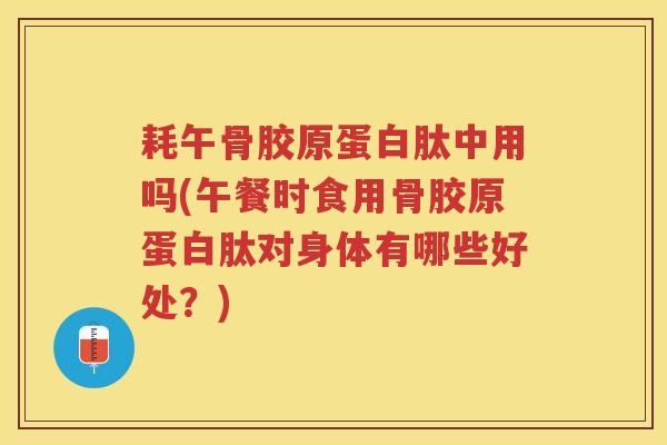 耗午骨胶原蛋白肽中用吗(午餐时食用骨胶原蛋白肽对身体有哪些好处？)