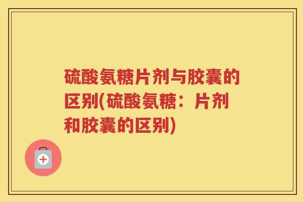 硫酸氨糖片剂与胶囊的区别(硫酸氨糖：片剂和胶囊的区别)