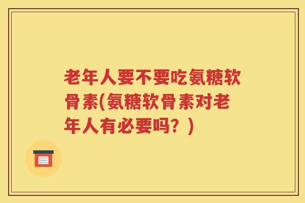 老年人要不要吃氨糖软骨素(氨糖软骨素对老年人有必要吗？)