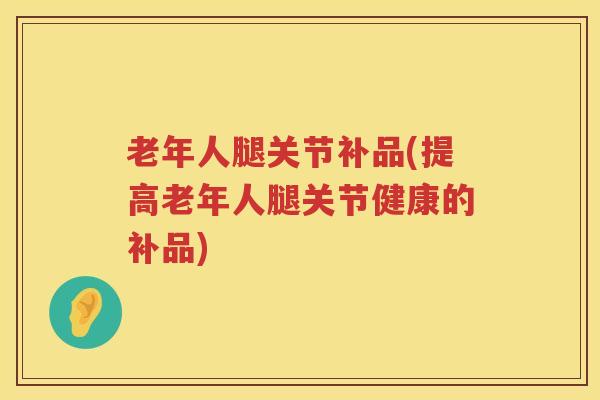 老年人腿关节补品(提高老年人腿关节健康的补品) 老年人腿关节补品(提高老年人腿关节健康的补品)