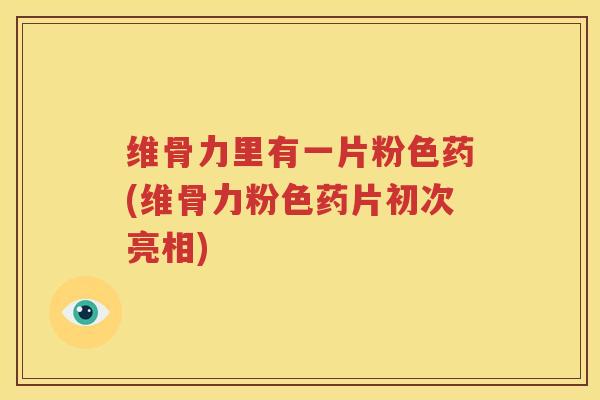 维骨力里有一片粉色药(维骨力粉色药片初次亮相) 维骨力里有一片粉色药(维骨力粉色药片初次亮相)