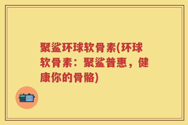 聚鲨环球软骨素(环球软骨素:聚鲨普惠,健康你的骨骼) 聚鲨环球软骨素(环球软骨素:聚鲨普惠,健康你的骨骼)