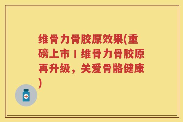 维骨力骨胶原效果(重磅上市丨维骨力骨胶原再升级，关爱骨骼健康)