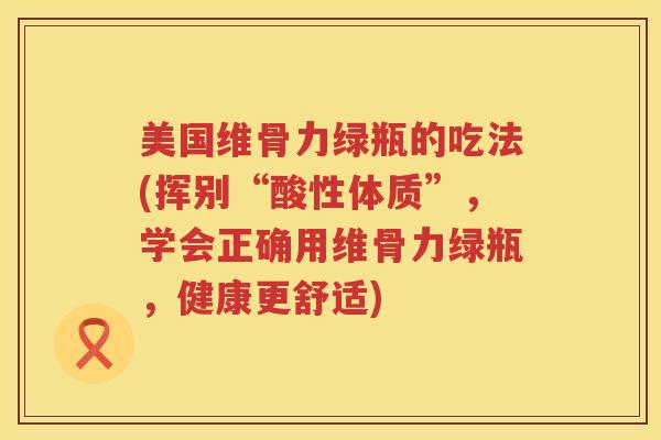 美国维骨力绿瓶的吃法(挥别“酸性体质”,学会正确用维骨力绿瓶,健康更舒适) 美国维骨力绿瓶的吃法(挥别“酸性体质”,学会正确用维骨力绿瓶,健康更舒适)