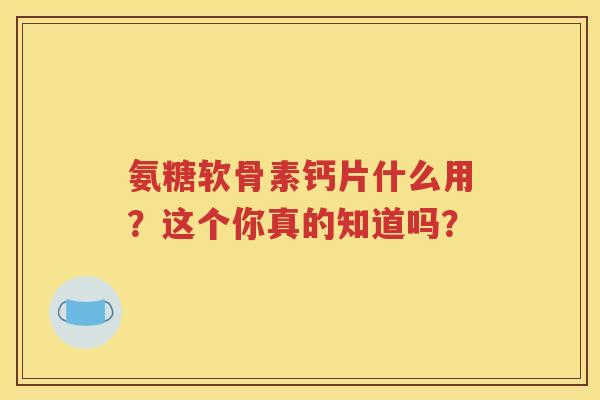 氨糖软骨素钙片什么用?这个你真的知道吗? 氨糖软骨素钙片什么用?这个你真的知道吗?