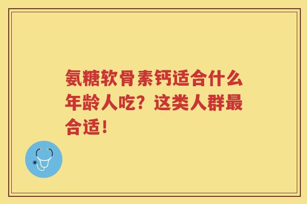 氨糖软骨素钙适合什么年龄人吃?这类人群合适! 氨糖软骨素钙适合什么年龄人吃?这类人群合适!