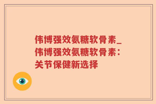 伟博强效氨糖软骨素_伟博强效氨糖软骨素:关节保健新选择 伟博强效氨糖软骨素_伟博强效氨糖软骨素:关节保健新选择