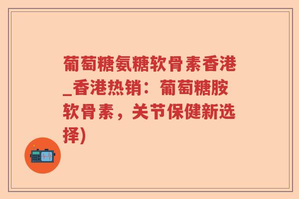 葡萄糖氨糖软骨素香港_香港热销:葡萄糖胺软骨素,关节保健新选择) 葡萄糖氨糖软骨素香港_香港热销:葡萄糖胺软骨素,关节保健新选择)