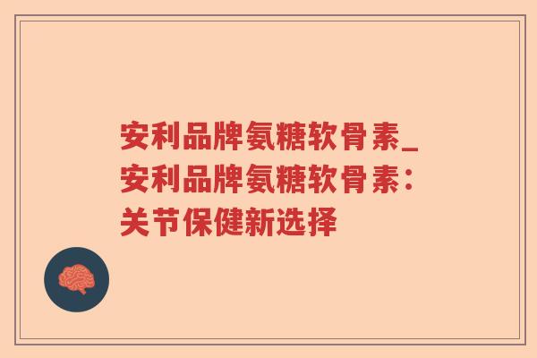 安利品牌氨糖软骨素_安利品牌氨糖软骨素：关节保健新选择
