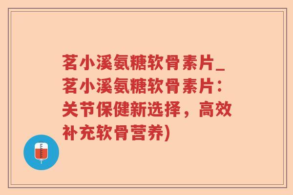 茗小溪氨糖软骨素片_茗小溪氨糖软骨素片：关节保健新选择，高效补充软骨营养)