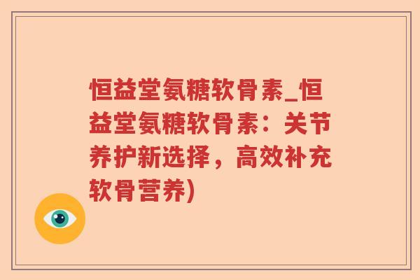 恒益堂氨糖软骨素_恒益堂氨糖软骨素：关节养护新选择，高效补充软骨营养)