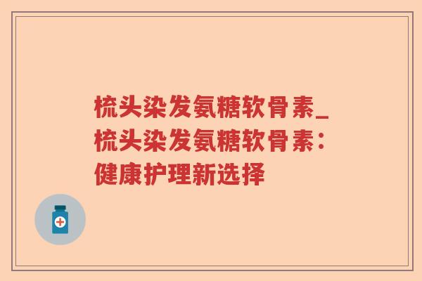 梳头染发氨糖软骨素_梳头染发氨糖软骨素：健康护理新选择