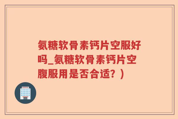 氨糖软骨素钙片空服好吗_氨糖软骨素钙片空腹服用是否合适？)