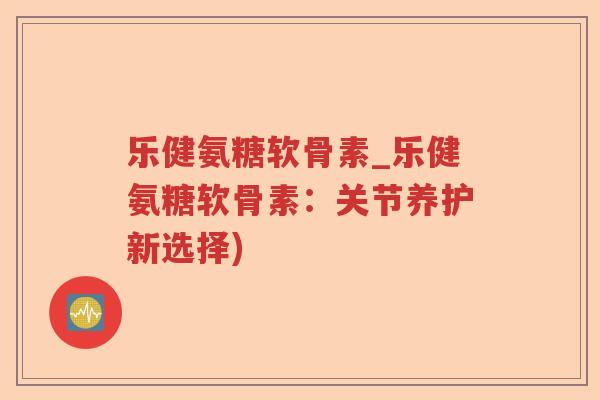 乐健氨糖软骨素_乐健氨糖软骨素:关节养护新选择) 乐健氨糖软骨素_乐健氨糖软骨素:关节养护新选择)