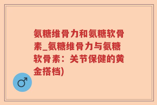 氨糖维骨力和氨糖软骨素_氨糖维骨力与氨糖软骨素:关节保健的黄金搭档) 氨糖维骨力和氨糖软骨素_氨糖维骨力与氨糖软骨素:关节保健的黄金搭档)