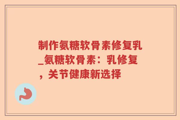 制作氨糖软骨素修复乳_氨糖软骨素：乳修复，关节健康新选择