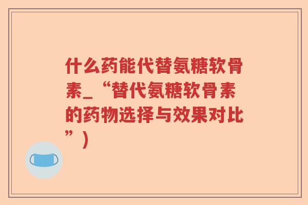 什么药能代替氨糖软骨素_“替代氨糖软骨素的选择与效果对比”) 什么药能代替氨糖软骨素_“替代氨糖软骨素的选择与效果对比”)