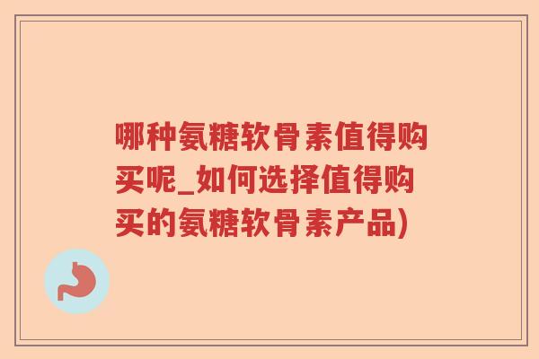 哪种氨糖软骨素值得购买呢_如何选择值得购买的氨糖软骨素产品) 哪种氨糖软骨素值得购买呢_如何选择值得购买的氨糖软骨素产品)