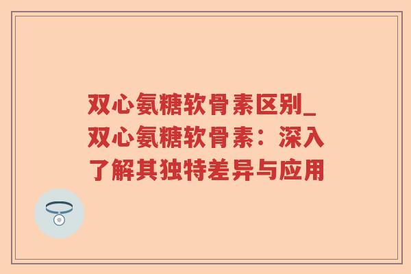 双心氨糖软骨素区别_双心氨糖软骨素:深入了解其独特差异与应用 双心氨糖软骨素区别_双心氨糖软骨素:深入了解其独特差异与应用