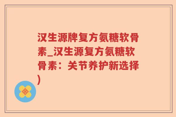 汉生源牌复方氨糖软骨素_汉生源复方氨糖软骨素:关节养护新选择) 汉生源牌复方氨糖软骨素_汉生源复方氨糖软骨素:关节养护新选择)