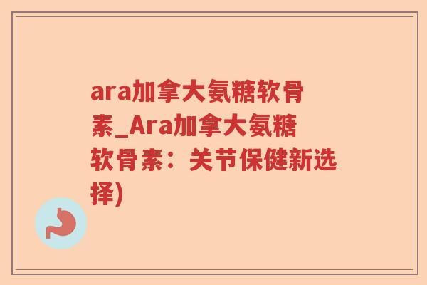 ara加拿大氨糖软骨素_Ara加拿大氨糖软骨素：关节保健新选择)