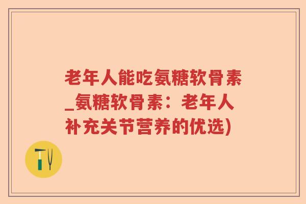 老年人能吃氨糖软骨素_氨糖软骨素：老年人补充关节营养的优选)