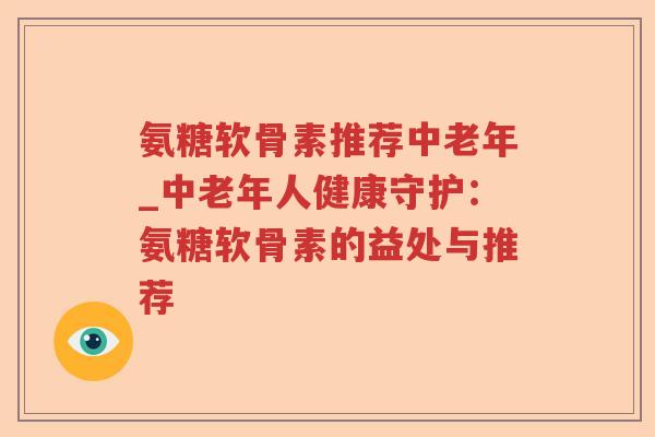 氨糖软骨素推荐中老年_中老年人健康守护:氨糖软骨素的益处与推荐 氨糖软骨素推荐中老年_中老年人健康守护:氨糖软骨素的益处与推荐