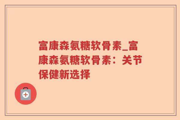 富康森氨糖软骨素_富康森氨糖软骨素:关节保健新选择 富康森氨糖软骨素_富康森氨糖软骨素:关节保健新选择