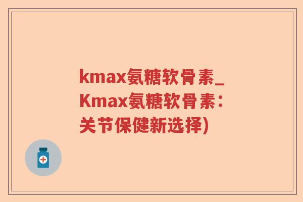 kmax氨糖软骨素_Kmax氨糖软骨素:关节保健新选择) kmax氨糖软骨素_Kmax氨糖软骨素:关节保健新选择)