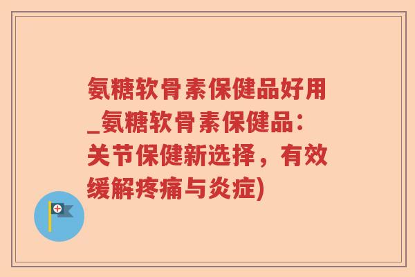 氨糖软骨素保健品好用_氨糖软骨素保健品:关节保健新选择,有效缓解与) 氨糖软骨素保健品好用_氨糖软骨素保健品:关节保健新选择,有效缓解与)