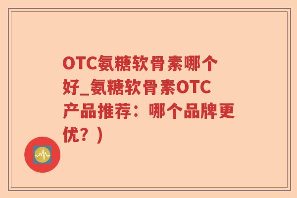 OTC氨糖软骨素哪个好_氨糖软骨素OTC产品推荐：哪个品牌更优？)