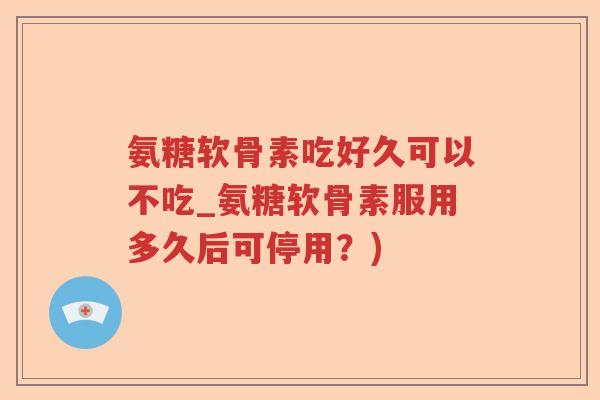 氨糖软骨素吃好久可以不吃_氨糖软骨素服用多久后可停用?) 氨糖软骨素吃好久可以不吃_氨糖软骨素服用多久后可停用?)