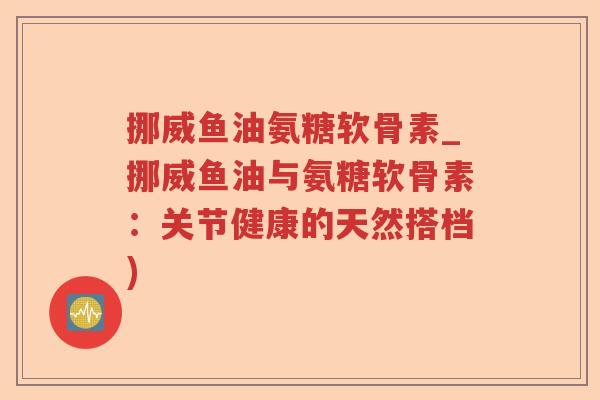 挪威鱼油氨糖软骨素_挪威鱼油与氨糖软骨素:关节健康的天然搭档) 挪威鱼油氨糖软骨素_挪威鱼油与氨糖软骨素:关节健康的天然搭档)