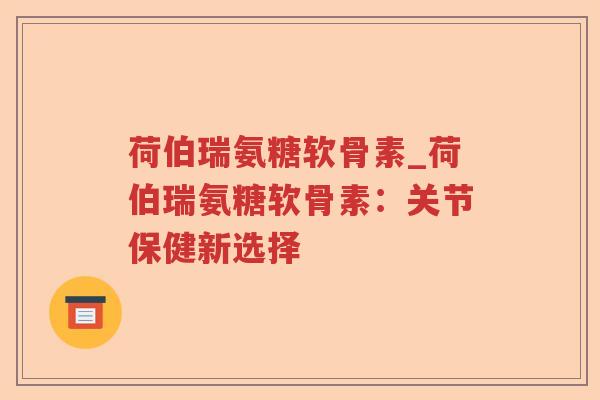 荷伯瑞氨糖软骨素_荷伯瑞氨糖软骨素:关节保健新选择 荷伯瑞氨糖软骨素_荷伯瑞氨糖软骨素:关节保健新选择