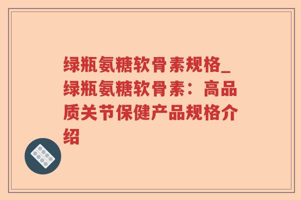绿瓶氨糖软骨素规格_绿瓶氨糖软骨素:高品质关节保健产品规格介绍 绿瓶氨糖软骨素规格_绿瓶氨糖软骨素:高品质关节保健产品规格介绍