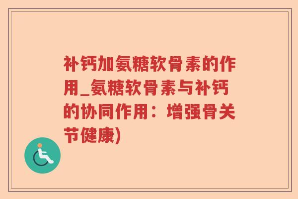 补钙加氨糖软骨素的作用_氨糖软骨素与补钙的协同作用:增强骨关节健康) 补钙加氨糖软骨素的作用_氨糖软骨素与补钙的协同作用:增强骨关节健康)