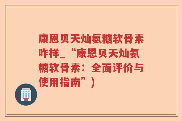 康恩贝天灿氨糖软骨素咋样_“康恩贝天灿氨糖软骨素：全面评价与使用指南”)