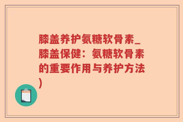膝盖养护氨糖软骨素_膝盖保健:氨糖软骨素的重要作用与养护方法) 膝盖养护氨糖软骨素_膝盖保健:氨糖软骨素的重要作用与养护方法)