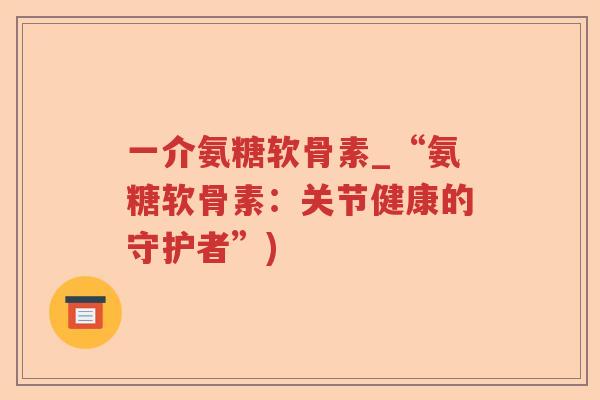一介氨糖软骨素_“氨糖软骨素：关节健康的守护者”)