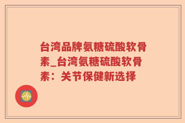 台湾品牌氨糖硫酸软骨素_台湾氨糖硫酸软骨素：关节保健新选择