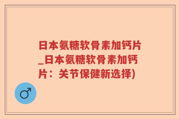 日本氨糖软骨素加钙片_日本氨糖软骨素加钙片：关节保健新选择)