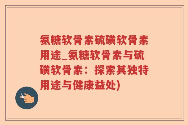 氨糖软骨素硫磺软骨素用途_氨糖软骨素与硫磺软骨素:探索其独特用途与健康益处) 氨糖软骨素硫磺软骨素用途_氨糖软骨素与硫磺软骨素:探索其独特用途与健康益处)