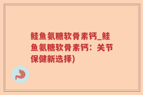 鲑鱼氨糖软骨素钙_鲑鱼氨糖软骨素钙:关节保健新选择) 鲑鱼氨糖软骨素钙_鲑鱼氨糖软骨素钙:关节保健新选择)