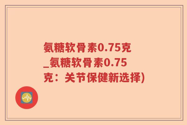 氨糖软骨素0.75克_氨糖软骨素0.75克:关节保健新选择) 氨糖软骨素0.75克_氨糖软骨素0.75克:关节保健新选择)